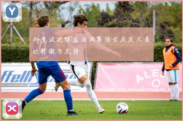 加克波进球后泪洒赛场女友发文表达骄傲与支持