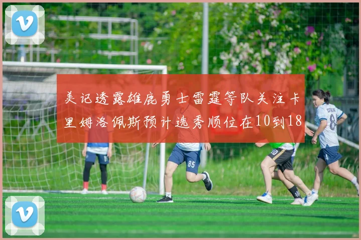 美记透露雄鹿勇士雷霆等队关注卡里姆洛佩斯预计选秀顺位在10到18之间