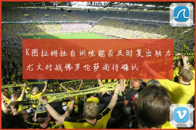 K图拉姆独自训练能否及时复出助力尤文对战佛罗伦萨尚待确认