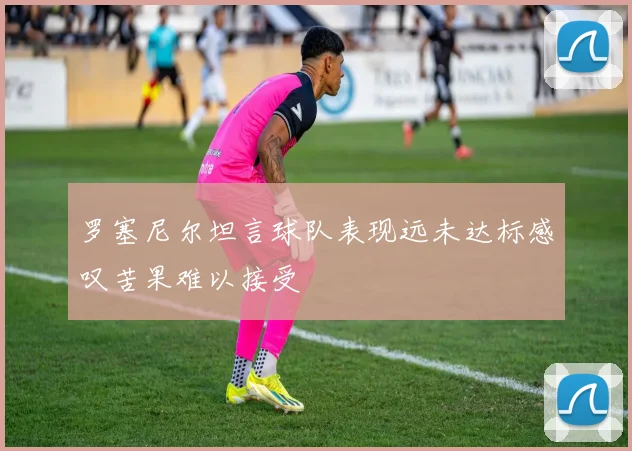 罗塞尼尔坦言球队表现远未达标感叹苦果难以接受