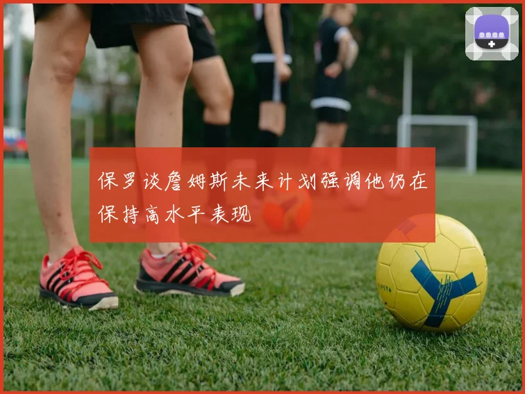 保罗谈詹姆斯未来计划强调他仍在保持高水平表现