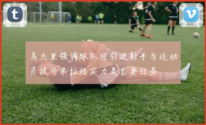 乌杰里强调球队将引进射手与运动员提升弗拉格实力是首要任务