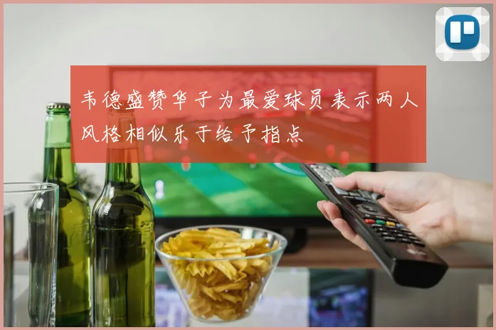 韦德盛赞华子为最爱球员表示两人风格相似乐于给予指点