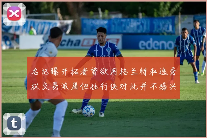 名记曝开拓者曾欲用格兰特和选秀权交易浓眉但独行侠对此并不感兴趣