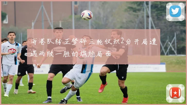 海港队转正梦碎三轮仅积2分开局遭遇两败一胜的尴尬局面