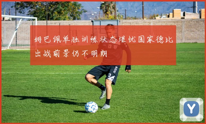 姆巴佩单独训练状态堪忧国家德比出战前景仍不明朗