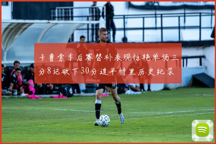 卡鲁索季后赛替补表现惊艳单场三分8记砍下30分追平特里历史纪录