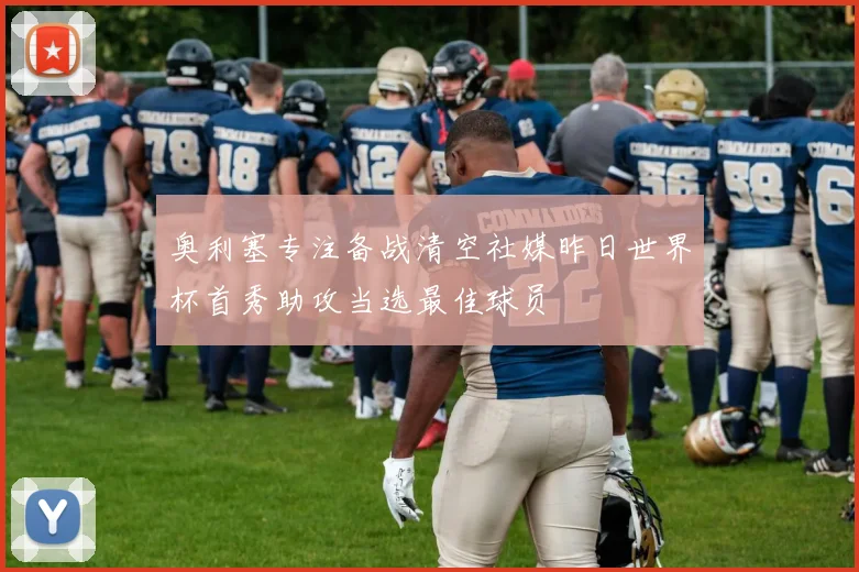 奥利塞专注备战清空社媒昨日世界杯首秀助攻当选最佳球员