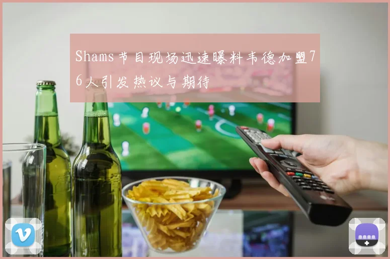 Shams节目现场迅速曝料韦德加盟76人引发热议与期待