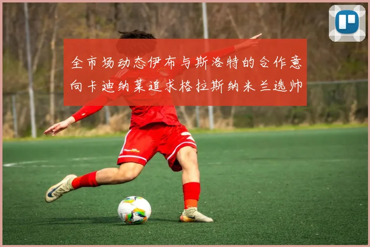 全市场动态伊布与斯洛特的合作意向卡迪纳莱追求格拉斯纳米兰选帅困境加剧