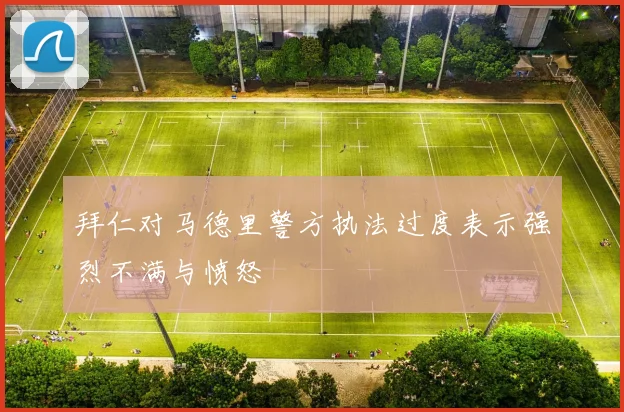 拜仁对马德里警方执法过度表示强烈不满与愤怒