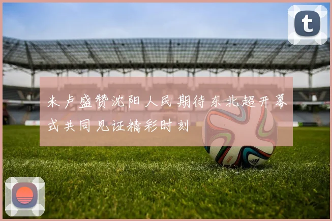 米卢盛赞沈阳人民期待东北超开幕式共同见证精彩时刻