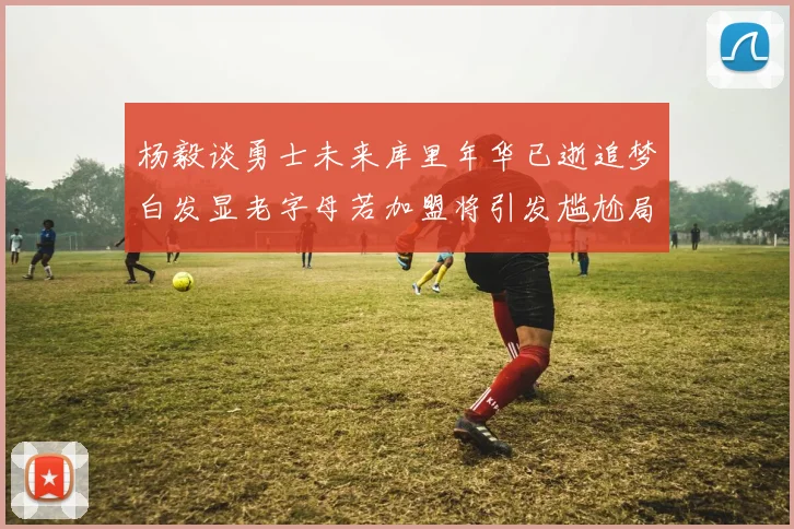 杨毅谈勇士未来库里年华已逝追梦白发显老字母若加盟将引发尴尬局面