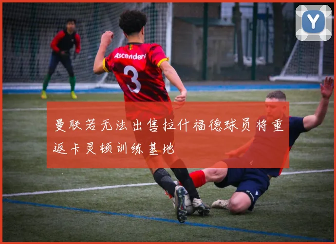 曼联若无法出售拉什福德球员将重返卡灵顿训练基地